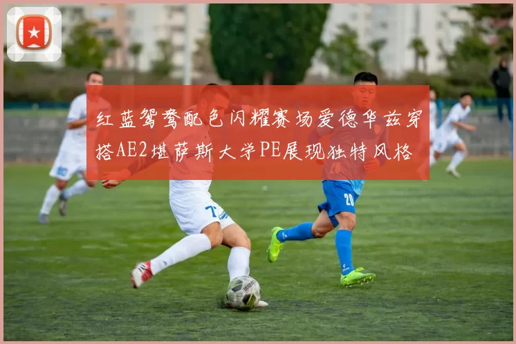 红蓝鸳鸯配色闪耀赛场爱德华兹穿搭AE2堪萨斯大学PE展现独特风格