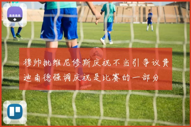 穆帅批维尼修斯庆祝不当引争议费迪南德强调庆祝是比赛的一部分