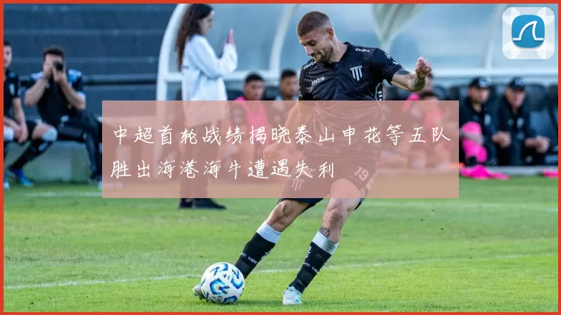 中超首轮战绩揭晓泰山申花等五队胜出海港海牛遭遇失利