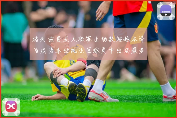 格列兹曼五大联赛出场数超越本泽马成为本世纪法国球员中出场最多者