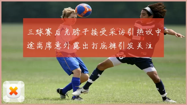 三球赛后光膀子接受采访引热议中途离席意外露出打底裤引发关注