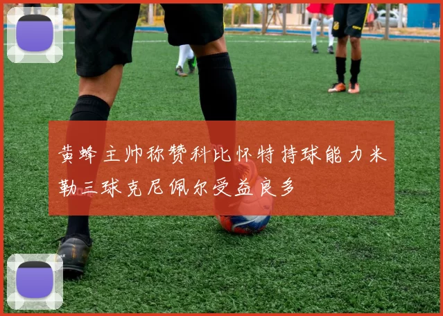 黄蜂主帅称赞科比怀特持球能力米勒三球克尼佩尔受益良多