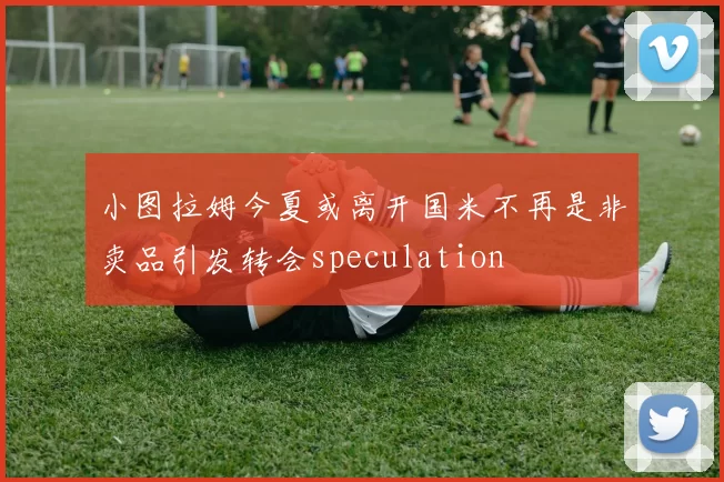 小图拉姆今夏或离开国米不再是非卖品引发转会speculation