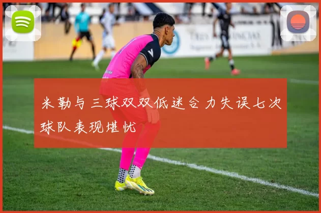 米勒与三球双双低迷合力失误七次球队表现堪忧