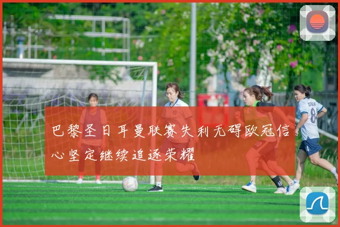 巴黎圣日耳曼联赛失利无碍欧冠信心坚定继续追逐荣耀