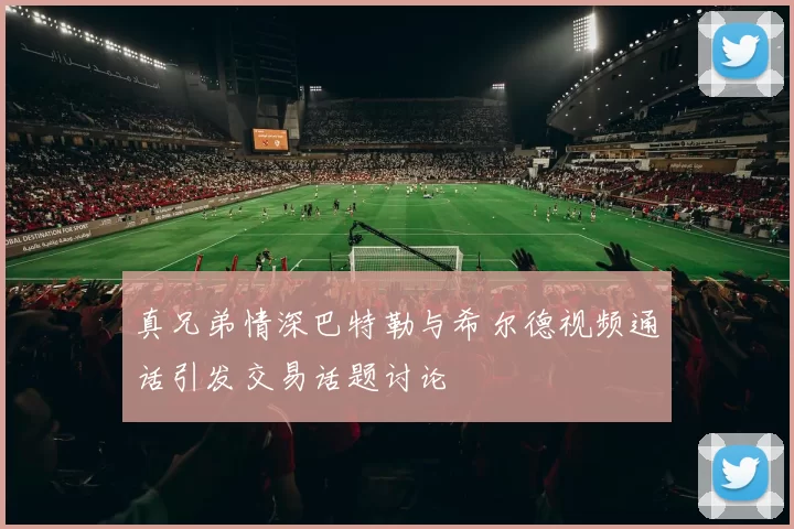 真兄弟情深巴特勒与希尔德视频通话引发交易话题讨论