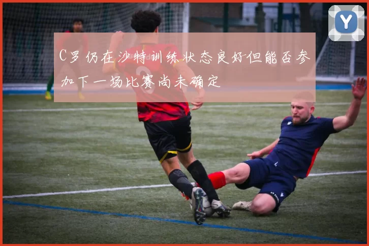 C罗仍在沙特训练状态良好但能否参加下一场比赛尚未确定