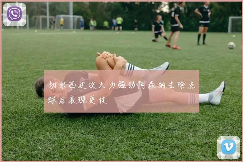 切尔西进攻火力强劲阿森纳去除点球后表现更佳