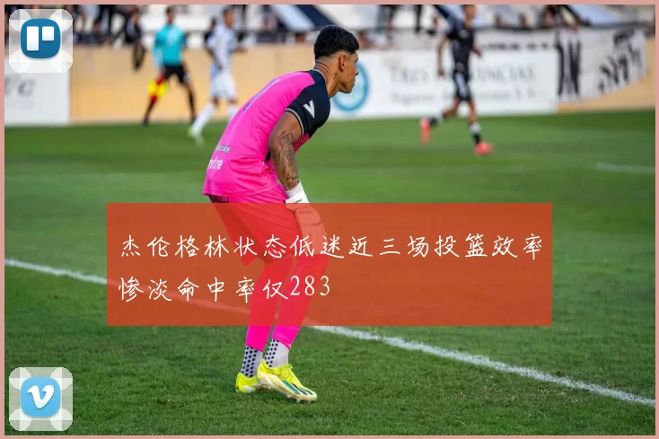 杰伦格林状态低迷近三场投篮效率惨淡命中率仅283