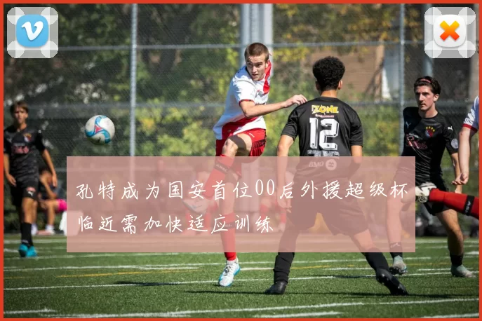 孔特成为国安首位00后外援超级杯临近需加快适应训练