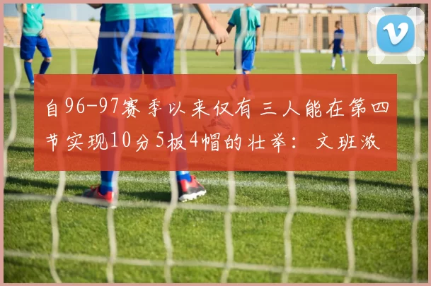 自96-97赛季以来仅有三人能在第四节实现10分5板4帽的壮举：文班浓眉伍德