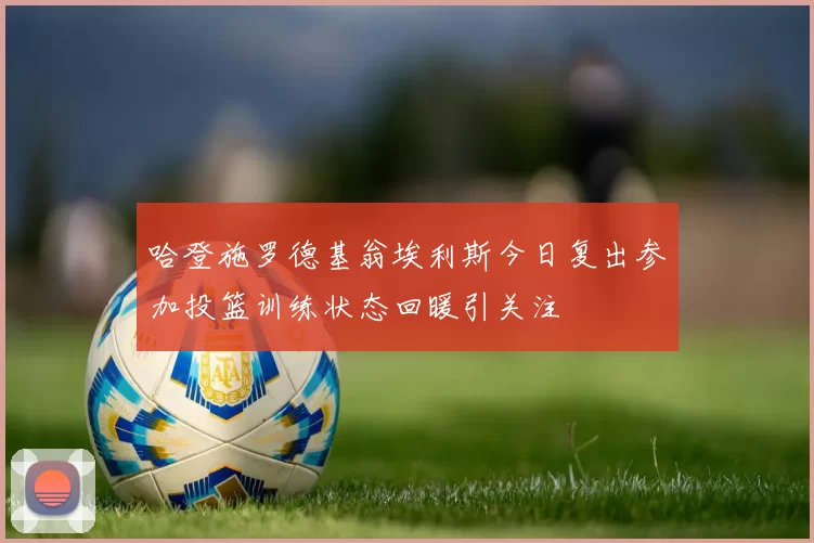 哈登施罗德基翁埃利斯今日复出参加投篮训练状态回暖引关注