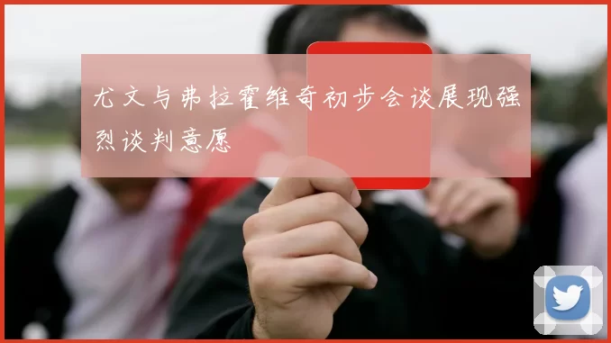 尤文与弗拉霍维奇初步会谈展现强烈谈判意愿