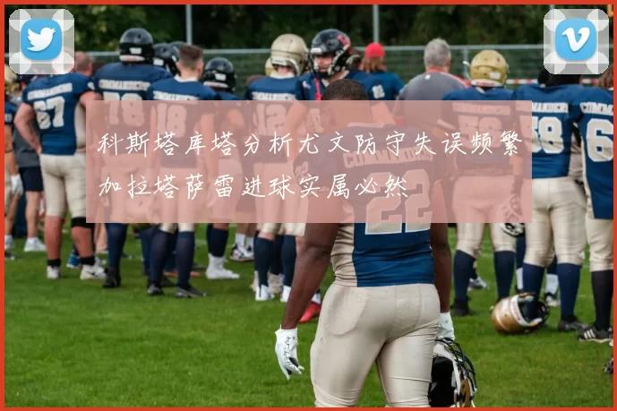 科斯塔库塔分析尤文防守失误频繁加拉塔萨雷进球实属必然