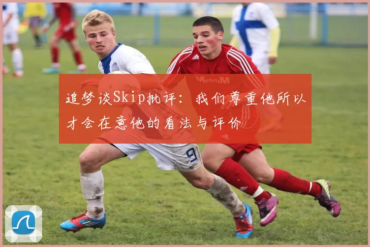 追梦谈Skip批评：我们尊重他所以才会在意他的看法与评价
