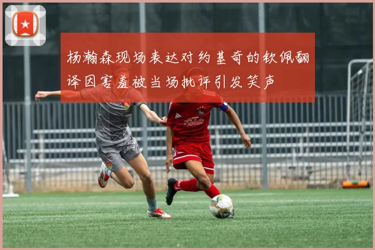 杨瀚森现场表达对约基奇的钦佩翻译因害羞被当场批评引发笑声