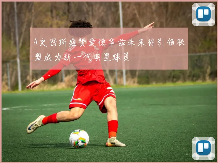 A史密斯盛赞爱德华兹未来将引领联盟成为新一代明星球员