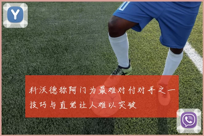 科沃德称阿门为最难对付对手之一技巧与直觉让人难以突破