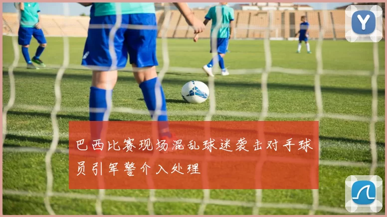 巴西比赛现场混乱球迷袭击对手球员引军警介入处理